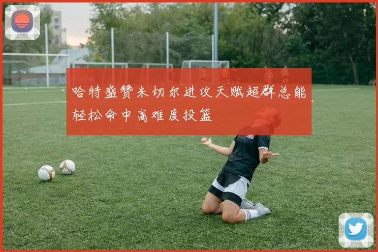 哈特盛赞米切尔进攻天赋超群总能轻松命中高难度投篮