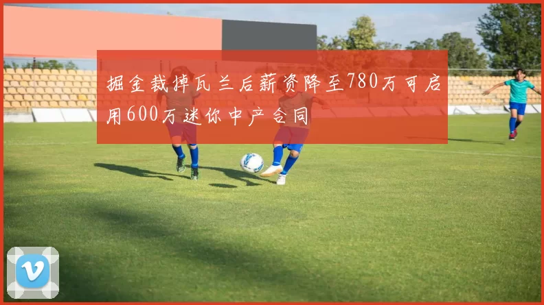 掘金裁掉瓦兰后薪资降至780万可启用600万迷你中产合同