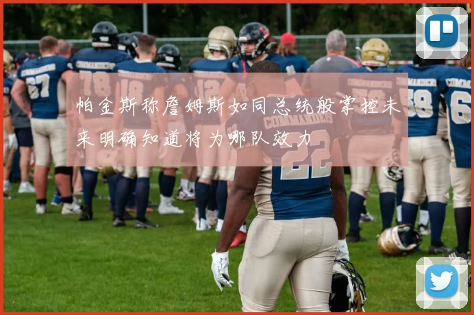 帕金斯称詹姆斯如同总统般掌控未来明确知道将为哪队效力