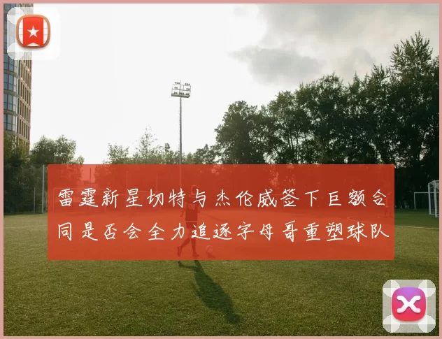 雷霆新星切特与杰伦威签下巨额合同是否会全力追逐字母哥重塑球队实力