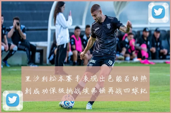里沙利松本赛季表现出色能否助热刺成功保级挑战埃弗顿再战四球纪录