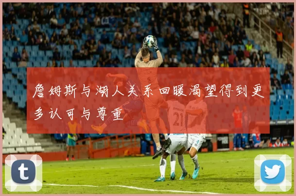 詹姆斯与湖人关系回暖渴望得到更多认可与尊重