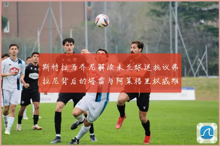斯特拉马乔尼解读米兰球迷抗议弗拉尼背后的塔雷与阿莱格里权威维护