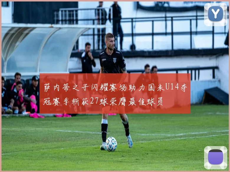 萨内蒂之子闪耀赛场助力国米U14夺冠赛季斩获27球荣膺最佳球员
