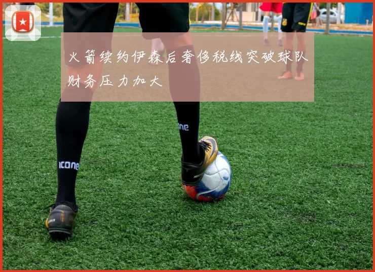 火箭续约伊森后奢侈税线突破球队财务压力加大