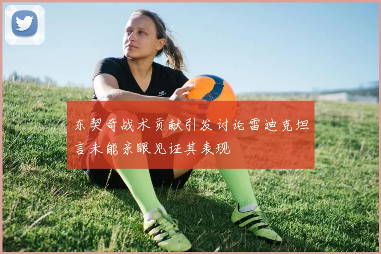 东契奇战术贡献引发讨论雷迪克坦言未能亲眼见证其表现