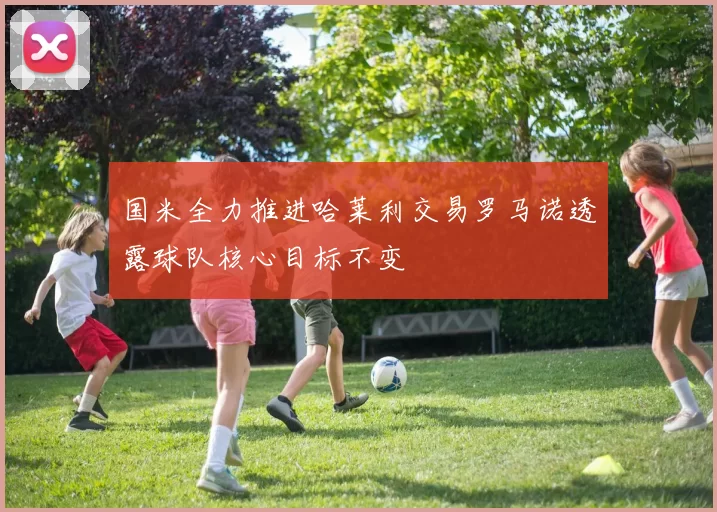 国米全力推进哈莱利交易罗马诺透露球队核心目标不变