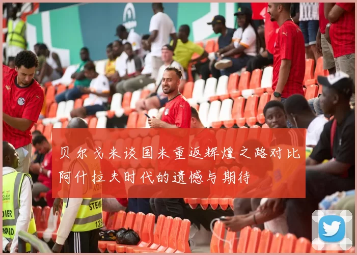贝尔戈米谈国米重返辉煌之路对比阿什拉夫时代的遗憾与期待