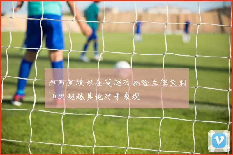 加布里埃尔在英超对抗哈兰德失利16次超越其他对手表现